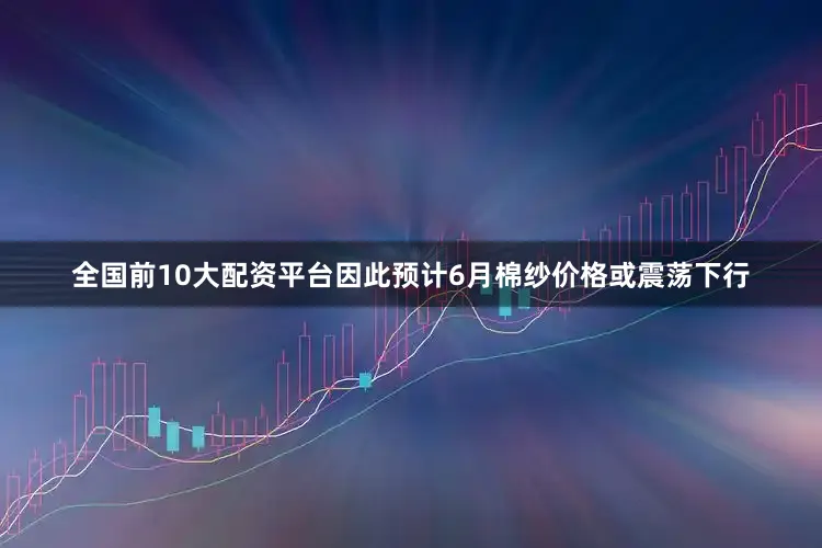 全国前10大配资平台因此预计6月棉纱价格或震荡下行