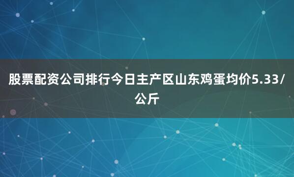 股票配资公司排行今日主产区山东鸡蛋均价5.33/公斤