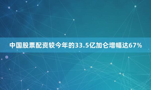 中国股票配资较今年的33.5亿加仑增幅达67%