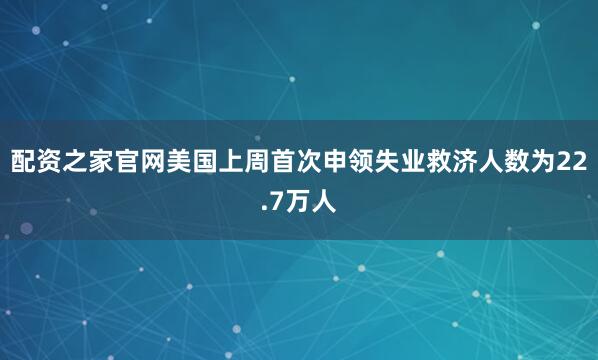 配资之家官网美国上周首次申领失业救济人数为22.7万人