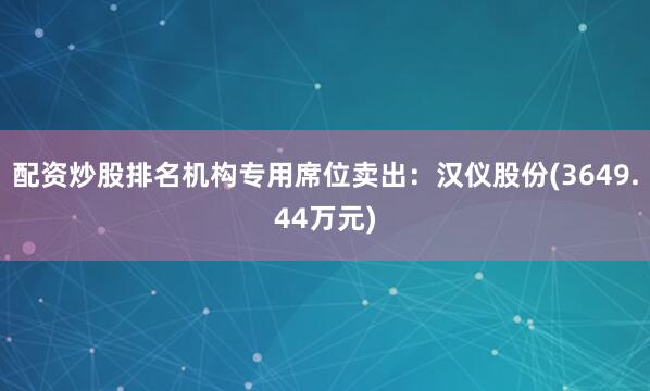 配资炒股排名机构专用席位卖出：汉仪股份(3649.44万元)