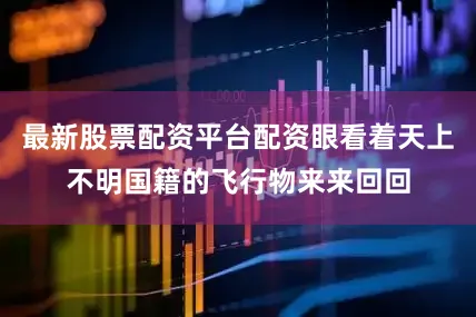 最新股票配资平台配资眼看着天上不明国籍的飞行物来来回回