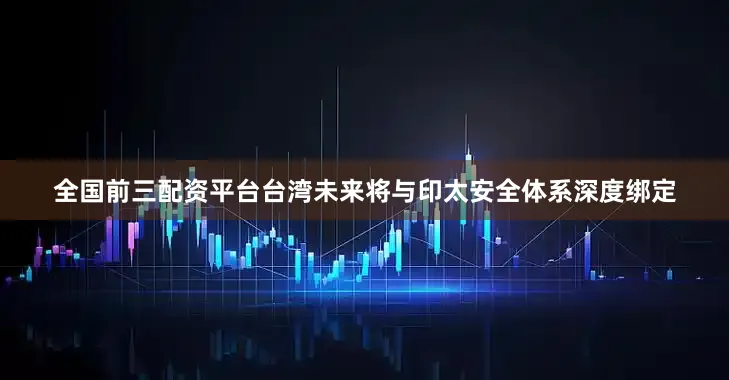 全国前三配资平台台湾未来将与印太安全体系深度绑定