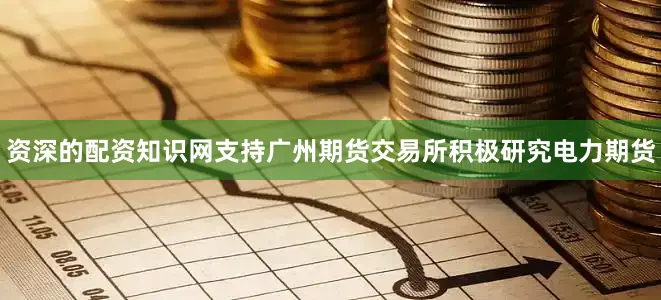 资深的配资知识网支持广州期货交易所积极研究电力期货