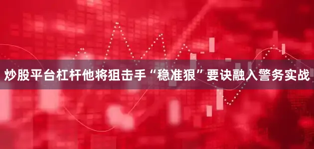 炒股平台杠杆他将狙击手“稳准狠”要诀融入警务实战